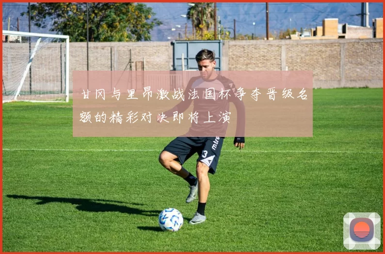 甘冈与里昂激战法国杯争夺晋级名额的精彩对决即将上演