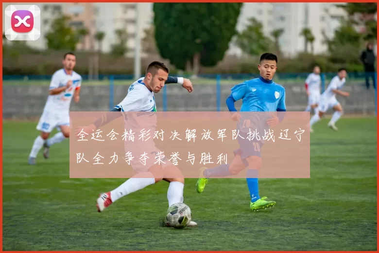 全运会精彩对决解放军队挑战辽宁队全力争夺荣誉与胜利