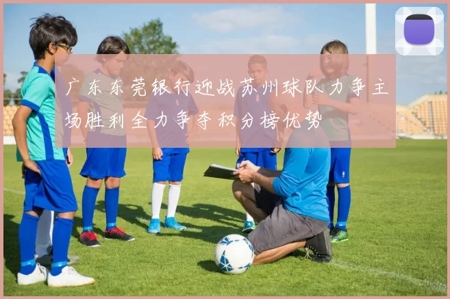 广东东莞银行迎战苏州球队力争主场胜利全力争夺积分榜优势