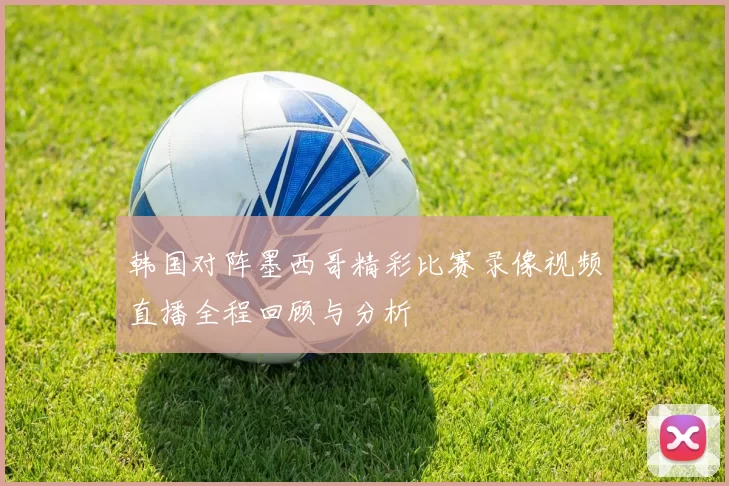韩国对阵墨西哥精彩比赛录像视频直播全程回顾与分析