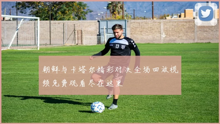 朝鲜与卡塔尔精彩对决全场回放视频免费观看尽在这里