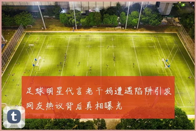 足球明星代言老干妈遭遇陷阱引发网友热议背后真相曝光