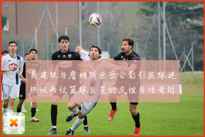 易建联与詹姆斯亲密合影引发球迷热议两位篮球巨星的友谊与传奇时刻