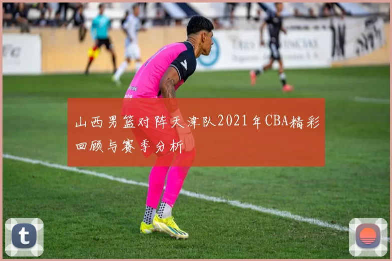 山西男篮对阵天津队2021年CBA精彩回顾与赛季分析