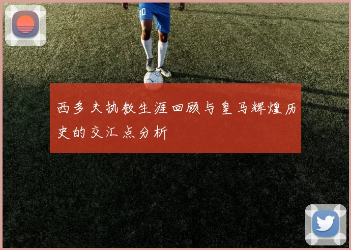 西多夫执教生涯回顾与皇马辉煌历史的交汇点分析