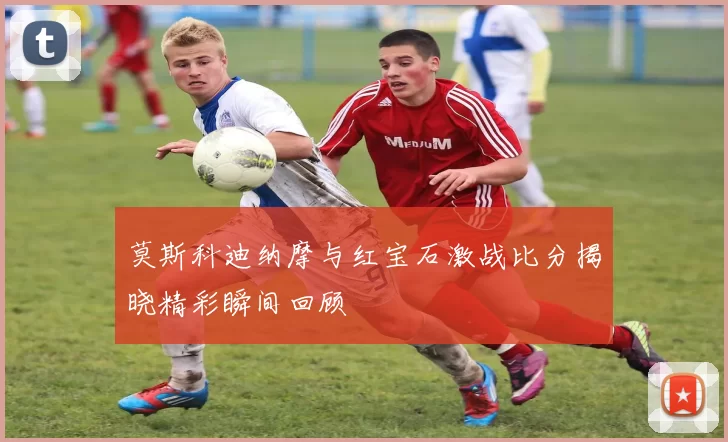 莫斯科迪纳摩与红宝石激战比分揭晓精彩瞬间回顾