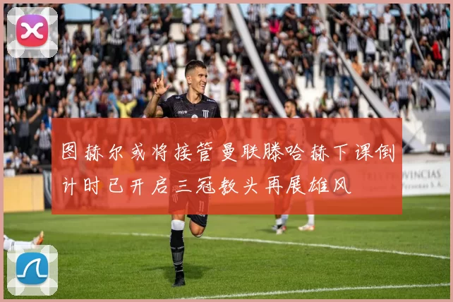 图赫尔或将接管曼联滕哈赫下课倒计时已开启三冠教头再展雄风