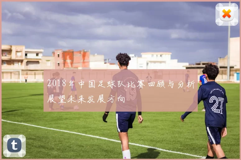 2018年中国足球队比赛回顾与分析展望未来发展方向