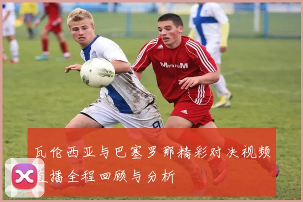瓦伦西亚与巴塞罗那精彩对决视频直播全程回顾与分析