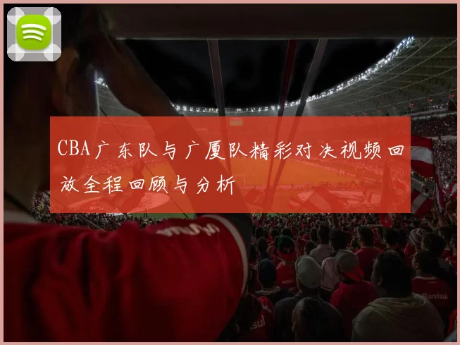 CBA广东队与广厦队精彩对决视频回放全程回顾与分析