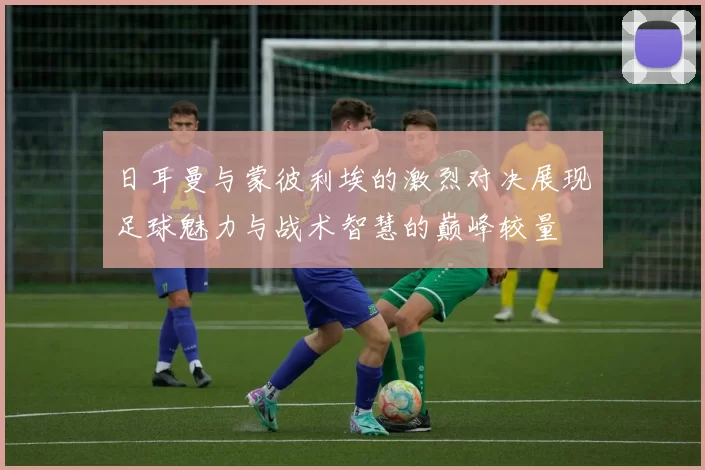 日耳曼与蒙彼利埃的激烈对决展现足球魅力与战术智慧的巅峰较量